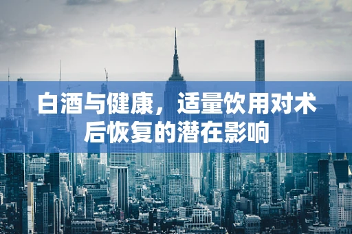 白酒与健康，适量饮用对术后恢复的潜在影响