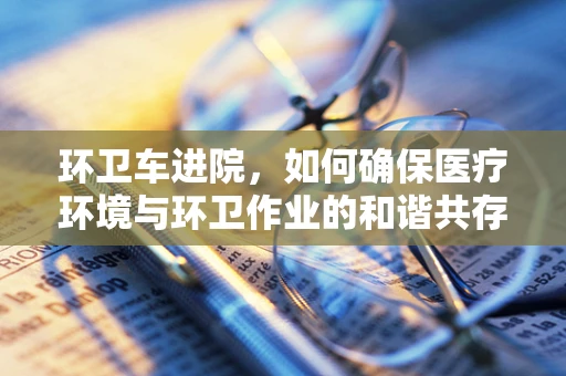 环卫车进院，如何确保医疗环境与环卫作业的和谐共存？