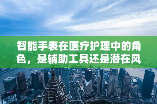 智能手表在医疗护理中的角色，是辅助工具还是潜在风险？