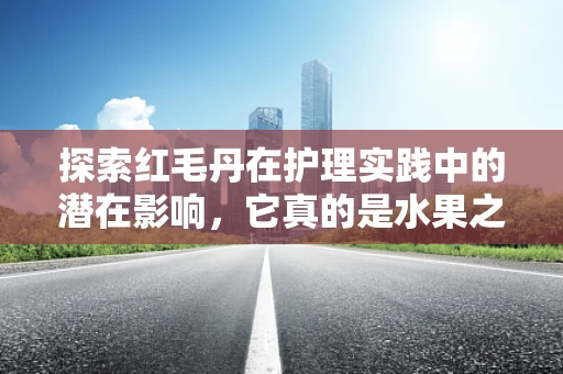 探索红毛丹在护理实践中的潜在影响，它真的是水果之王的秘密武器吗？