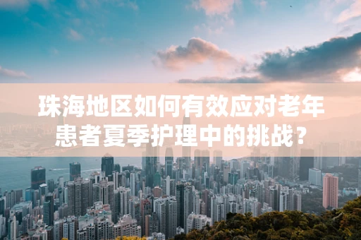 珠海地区如何有效应对老年患者夏季护理中的挑战？