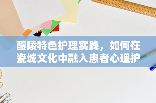 醴陵特色护理实践，如何在瓷城文化中融入患者心理护理？