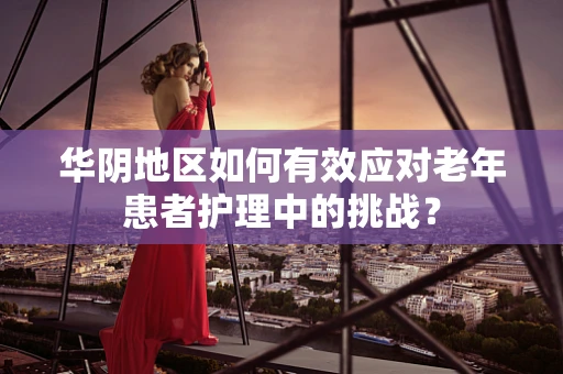 华阴地区如何有效应对老年患者护理中的挑战？