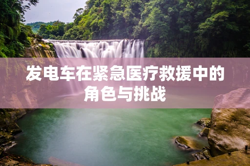 发电车在紧急医疗救援中的角色与挑战