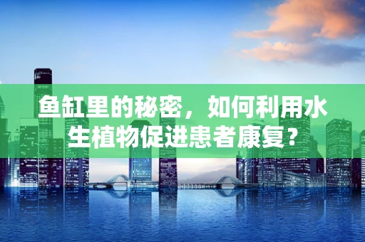 鱼缸里的秘密，如何利用水生植物促进患者康复？
