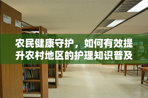 农民健康守护，如何有效提升农村地区的护理知识普及？