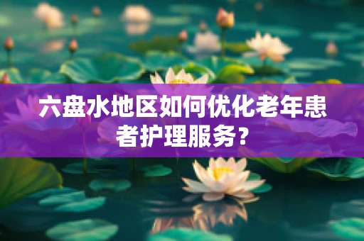六盘水地区如何优化老年患者护理服务？