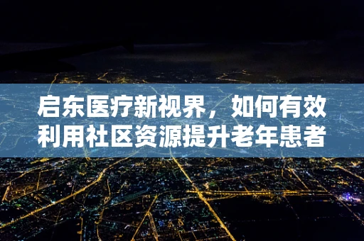 启东医疗新视界，如何有效利用社区资源提升老年患者护理质量？
