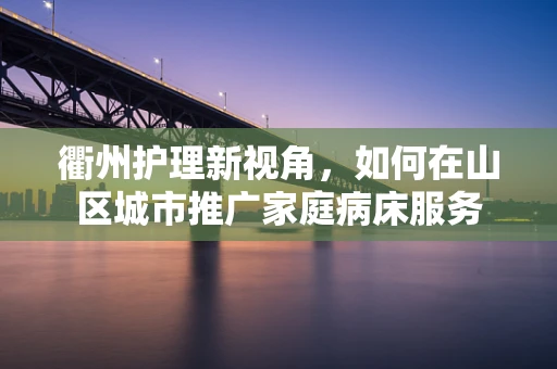 衢州护理新视角，如何在山区城市推广家庭病床服务