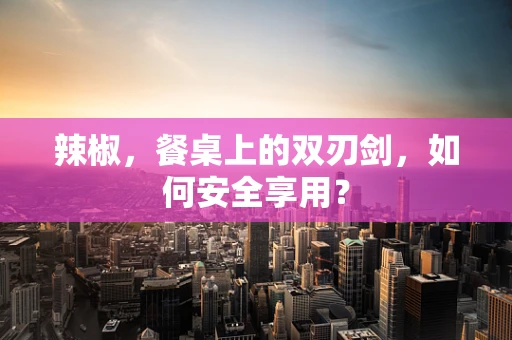 辣椒，餐桌上的双刃剑，如何安全享用？