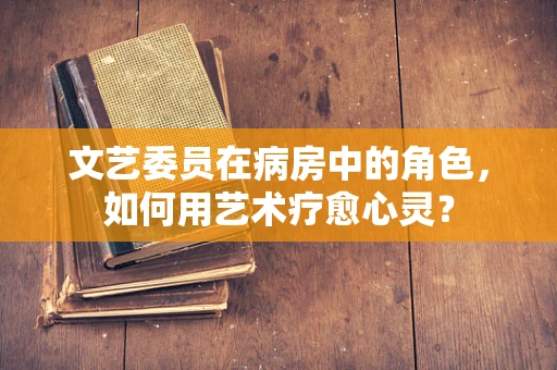文艺委员在病房中的角色，如何用艺术疗愈心灵？