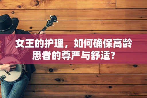 女王的护理，如何确保高龄患者的尊严与舒适？