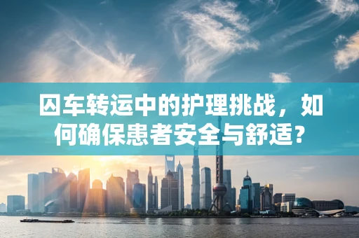 囚车转运中的护理挑战，如何确保患者安全与舒适？