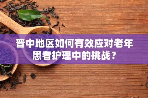 晋中地区如何有效应对老年患者护理中的挑战？
