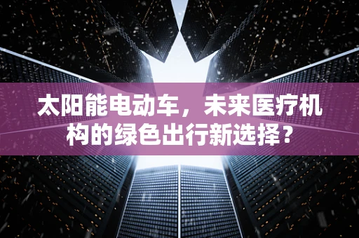 太阳能电动车，未来医疗机构的绿色出行新选择？