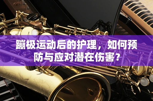 蹦极运动后的护理，如何预防与应对潜在伤害？