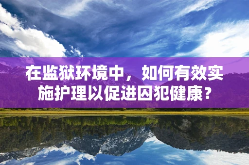 在监狱环境中，如何有效实施护理以促进囚犯健康？