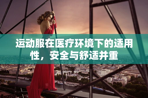 运动服在医疗环境下的适用性，安全与舒适并重