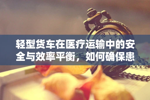 轻型货车在医疗运输中的安全与效率平衡，如何确保患者安全转移？