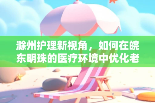 滁州护理新视角，如何在皖东明珠的医疗环境中优化老年患者护理？