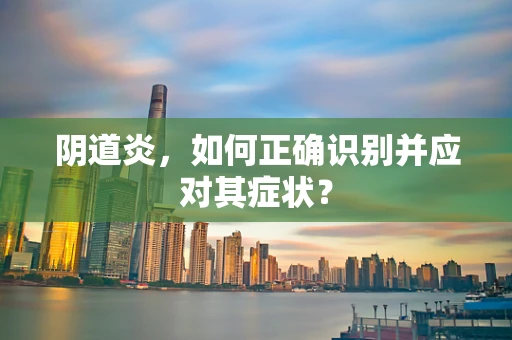 阴道炎，如何正确识别并应对其症状？