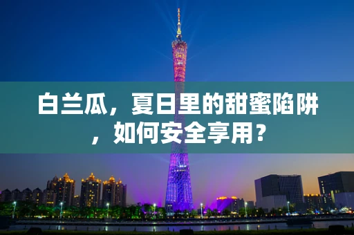 白兰瓜，夏日里的甜蜜陷阱，如何安全享用？