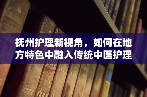 抚州护理新视角，如何在地方特色中融入传统中医护理法？