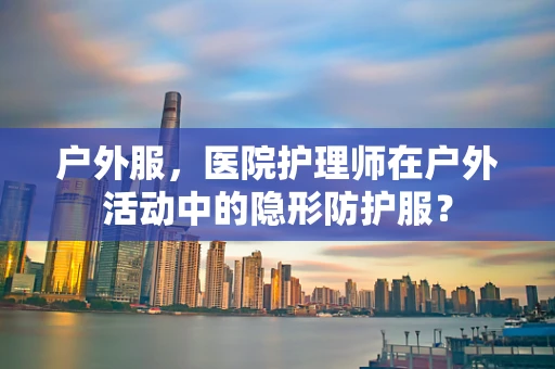 户外服，医院护理师在户外活动中的隐形防护服？
