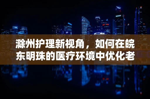 滁州护理新视角，如何在皖东明珠的医疗环境中优化老年患者护理服务？