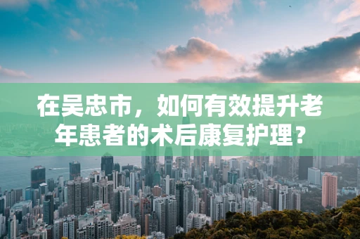在吴忠市，如何有效提升老年患者的术后康复护理？