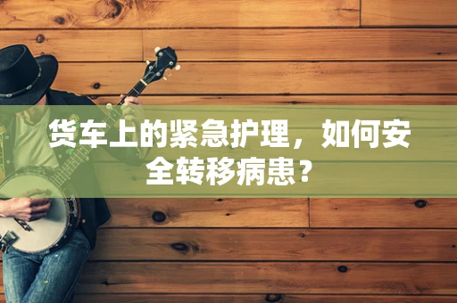 货车上的紧急护理，如何安全转移病患？