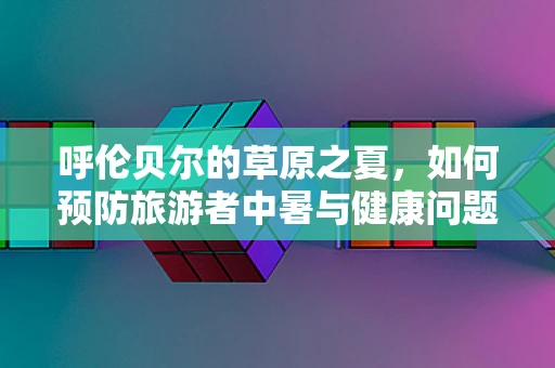 呼伦贝尔的草原之夏，如何预防旅游者中暑与健康问题？