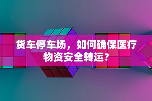 货车停车场，如何确保医疗物资安全转运？