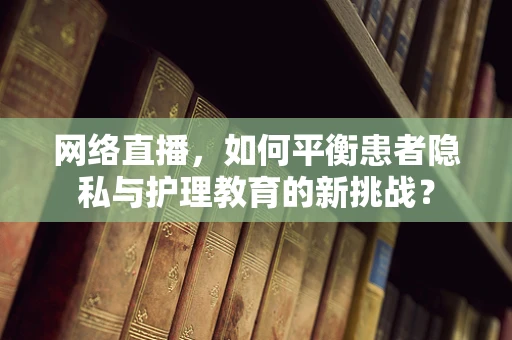 网络直播，如何平衡患者隐私与护理教育的新挑战？