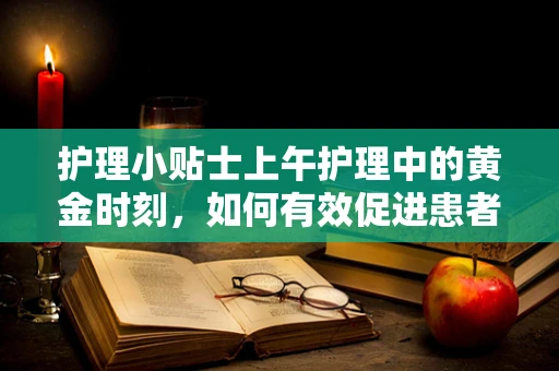 护理小贴士上午护理中的黄金时刻，如何有效促进患者康复？