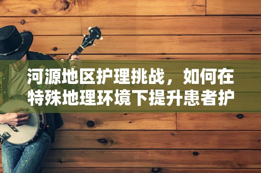 河源地区护理挑战，如何在特殊地理环境下提升患者护理质量？