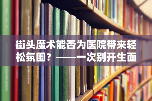 街头魔术能否为医院带来轻松氛围？——一次别开生面的护理体验