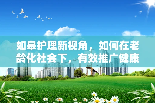 如皋护理新视角，如何在老龄化社会下，有效推广健康养生知识？