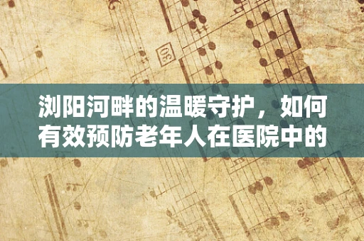 浏阳河畔的温暖守护，如何有效预防老年人在医院中的跌倒风险？