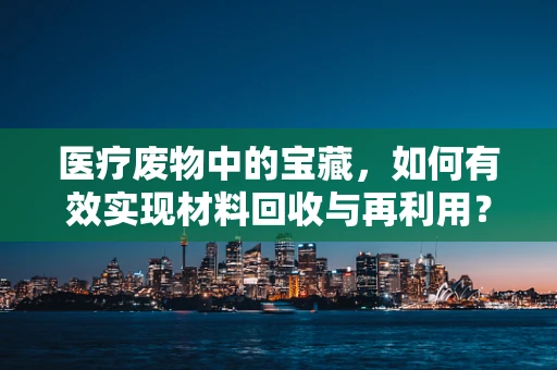 医疗废物中的宝藏，如何有效实现材料回收与再利用？