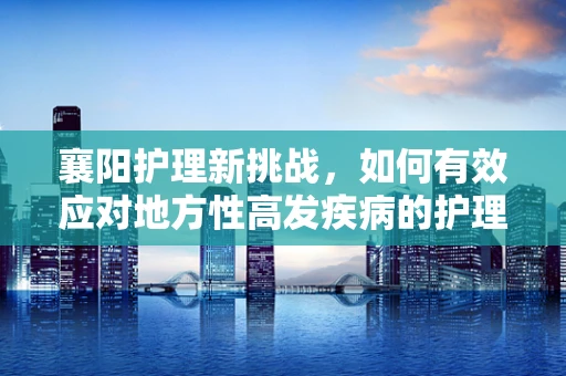 襄阳护理新挑战，如何有效应对地方性高发疾病的护理需求？