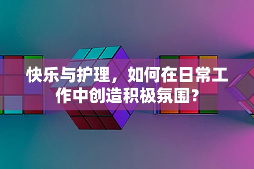 快乐与护理，如何在日常工作中创造积极氛围？