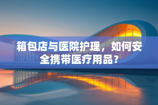 箱包店与医院护理，如何安全携带医疗用品？