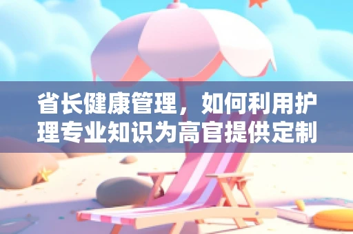 省长健康管理，如何利用护理专业知识为高官提供定制化健康方案？