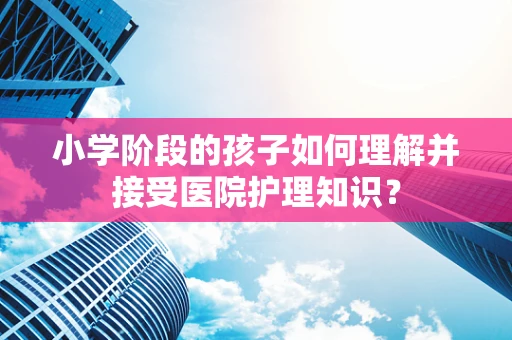 小学阶段的孩子如何理解并接受医院护理知识？