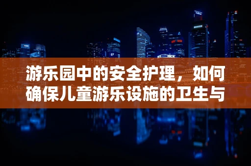 游乐园中的安全护理，如何确保儿童游乐设施的卫生与安全？