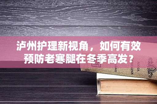 泸州护理新视角，如何有效预防老寒腿在冬季高发？