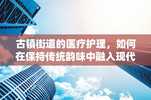 古镇街道的医疗护理，如何在保持传统韵味中融入现代护理理念？