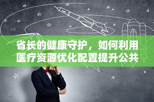 省长的健康守护，如何利用医疗资源优化配置提升公共卫生服务？