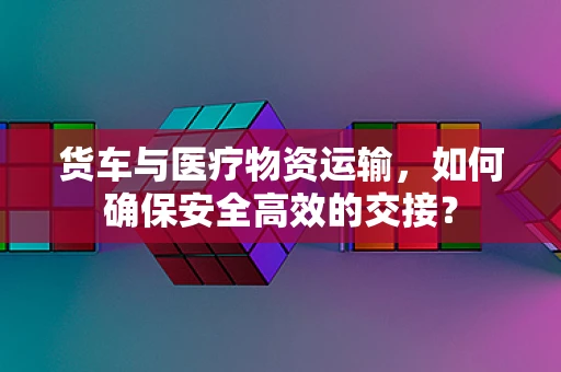 货车与医疗物资运输，如何确保安全高效的交接？